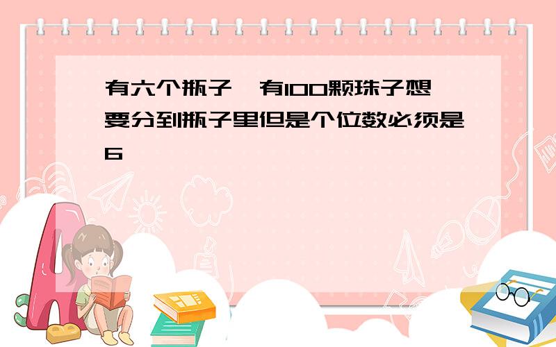 有六个瓶子,有100颗珠子想要分到瓶子里但是个位数必须是6