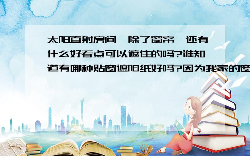 太阳直射房间,除了窗帘,还有什么好看点可以遮住的吗?谁知道有哪种贴窗遮阳纸好吗?因为我家的窗刚好面向东边,然后另一边的窗是面向西边.所以不管早或晚,太阳都会直射进来,特晒得难受.