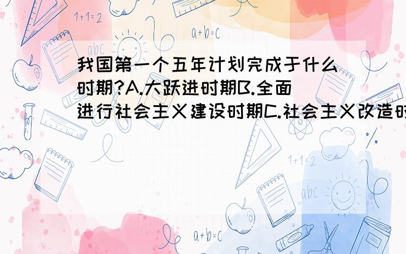 我国第一个五年计划完成于什么时期?A.大跃进时期B.全面进行社会主义建设时期C.社会主义改造时期..