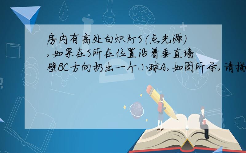 房内有高处白炽灯S（点光源）,如果在S所在位置沿着垂直墙壁BC方向扔出一个小球A,如图所示,请描述A在BC上的影子沿着BC的运动情况.