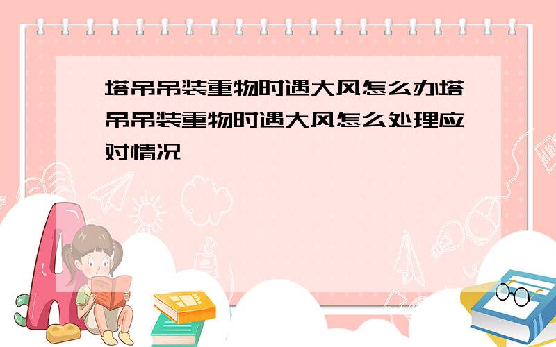 塔吊吊装重物时遇大风怎么办塔吊吊装重物时遇大风怎么处理应对情况