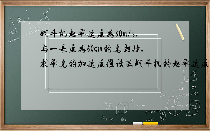 战斗机起飞速度为50m/s,与一长度为50cm的鸟相撞,求飞鸟的加速度假设某战斗机的起飞速度为50m/s,在起飞时与一长度为10cm的鸟相撞,把鸟撞成薄饼状贴在飞机上,则撞击过程中,飞鸟的加速度约为