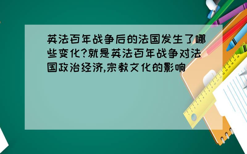 英法百年战争后的法国发生了哪些变化?就是英法百年战争对法国政治经济,宗教文化的影响