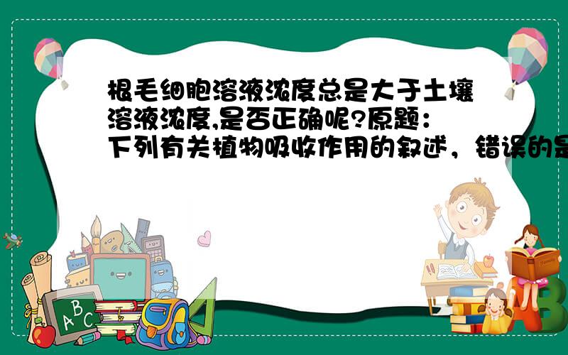 根毛细胞溶液浓度总是大于土壤溶液浓度,是否正确呢?原题：下列有关植物吸收作用的叙述，错误的是：A、根吸收水分的主要部位是根尖的根毛区 B、根毛细胞溶液浓度总是大于土壤溶液浓