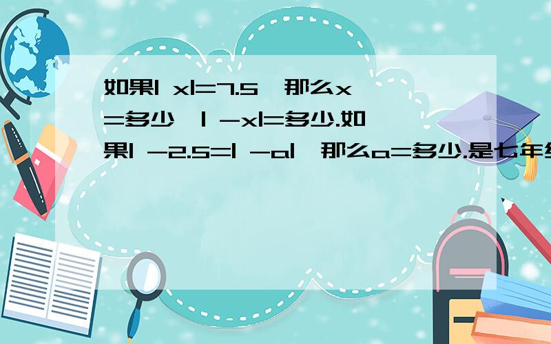 如果| x|=7.5,那么x=多少,| -x|=多少.如果| -2.5=| -a|,那么a=多少.是七年级的绝对值