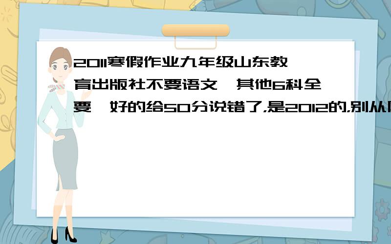 2011寒假作业九年级山东教育出版社不要语文,其他6科全要,好的给50分说错了，是2012的，别从网上抄，网上的我都看了，是2011的，题跟号都对不起来