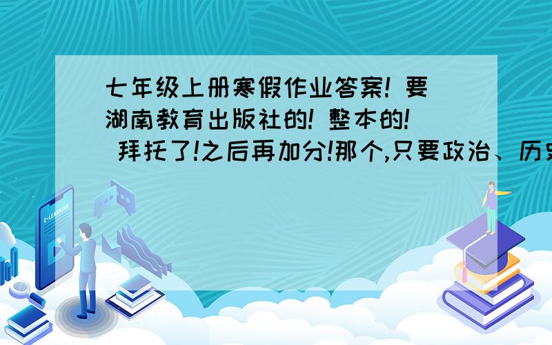 七年级上册寒假作业答案! 要湖南教育出版社的! 整本的! 拜托了!之后再加分!那个,只要政治、历史、地理、生物的了