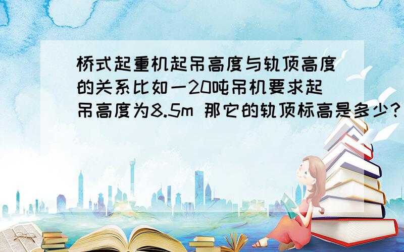 桥式起重机起吊高度与轨顶高度的关系比如一20吨吊机要求起吊高度为8.5m 那它的轨顶标高是多少?