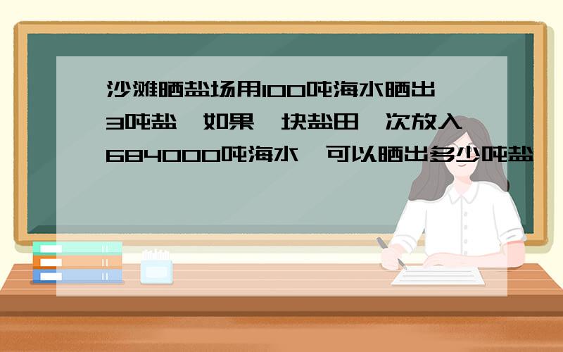 沙滩晒盐场用100吨海水晒出3吨盐,如果一块盐田一次放入684000吨海水,可以晒出多少吨盐