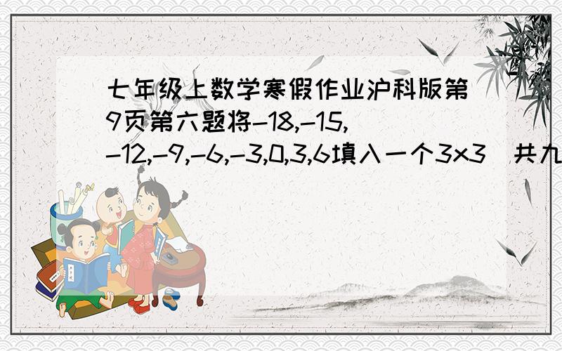 七年级上数学寒假作业沪科版第9页第六题将-18,-15,-12,-9,-6,-3,0,3,6填入一个3x3（共九个小格子）的方格里,使横行,竖列,斜对角的三个数字之和都相等.