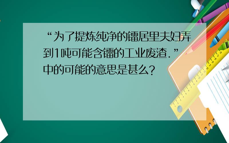 “为了提炼纯净的镭居里夫妇弄到1吨可能含镭的工业废渣.”中的可能的意思是甚么?