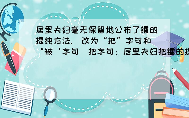 居里夫妇毫无保留地公布了镭的提纯方法.（改为“把”字句和“被‘字句）把字句：居里夫妇把镭的提纯方法毫无保留地公布了.被字句：镭的提纯方法毫无保留地被居里夫妇公布了.