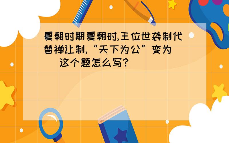 夏朝时期夏朝时,王位世袭制代替禅让制,“天下为公”变为（ ）这个题怎么写?