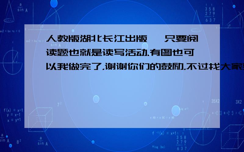 人教版湖北长江出版 ,只要阅读题也就是读写活动.有图也可以我做完了，谢谢你们的鼓励，不过找大家要答案这是见鬼了 分给谁呢