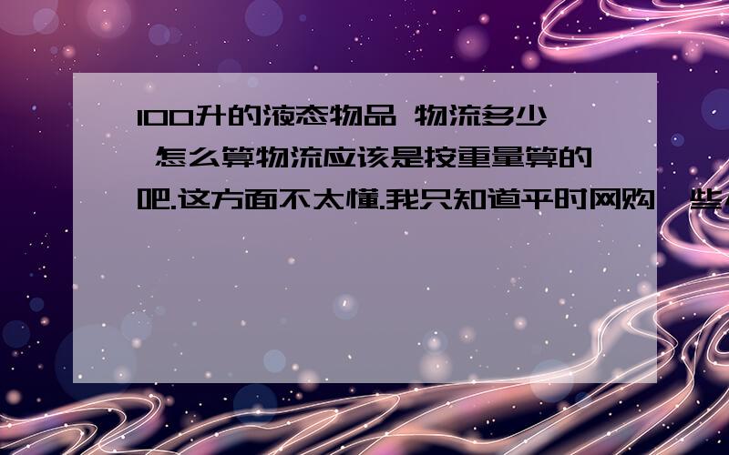 100升的液态物品 物流多少 怎么算物流应该是按重量算的吧.这方面不太懂.我只知道平时网购一些小东西一般只要5元~8元再到15元~20元不等.这次我买的比较多的话,物流要怎么算呢?我怕被店主