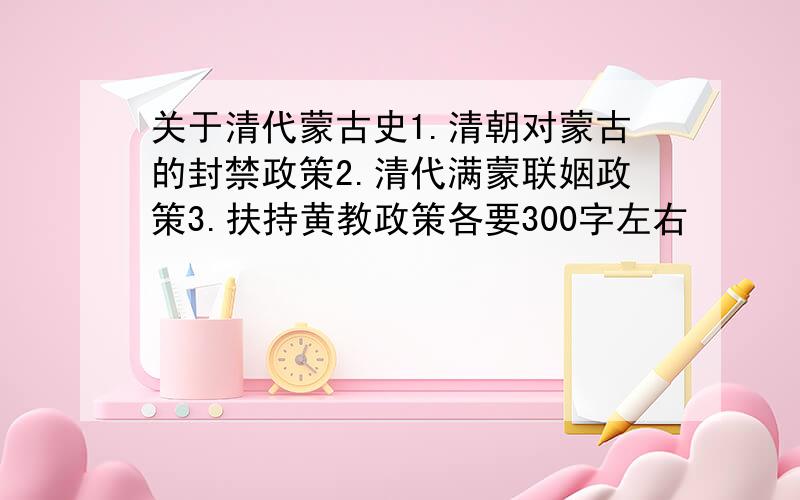 关于清代蒙古史1.清朝对蒙古的封禁政策2.清代满蒙联姻政策3.扶持黄教政策各要300字左右