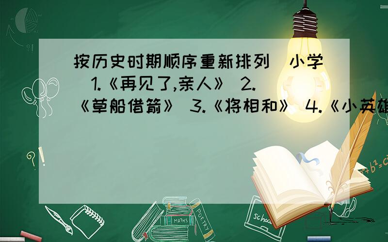 按历史时期顺序重新排列（小学）1.《再见了,亲人》 2.《草船借箭》 3.《将相和》 4.《小英雄雨来》 （按故事发生的历史时期顺序重新排列）