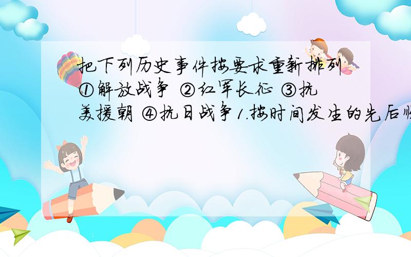 把下列历史事件按要求重新排列①解放战争 ②红军长征 ③抗美援朝 ④抗日战争1.按时间发生的先后顺序排列2.按事件时间的长短顺序排列3.按照拼英的音序排列