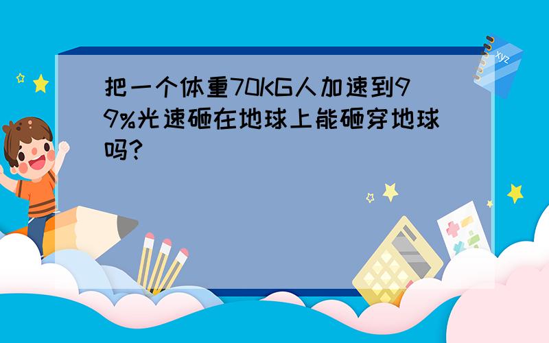 把一个体重70KG人加速到99%光速砸在地球上能砸穿地球吗?