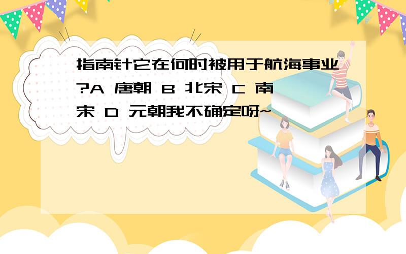 指南针它在何时被用于航海事业?A 唐朝 B 北宋 C 南宋 D 元朝我不确定呀~