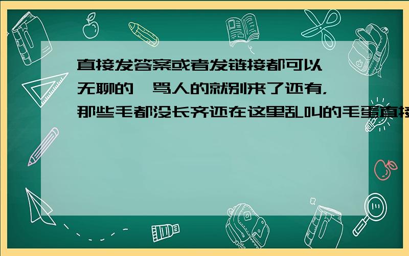 直接发答案或者发链接都可以,无聊的,骂人的就别来了还有，那些毛都没长齐还在这里乱叫的毛蛋直接滚就可以了，老子TM是帮别人找的，你TM有意见