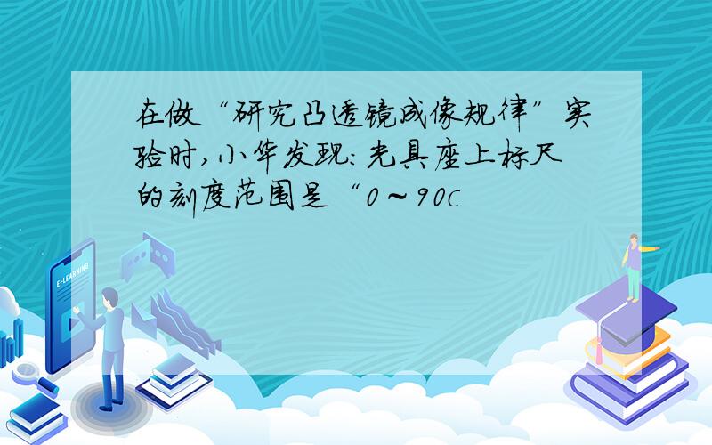 在做“研究凸透镜成像规律”实验时,小华发现：光具座上标尺的刻度范围是“0～90c