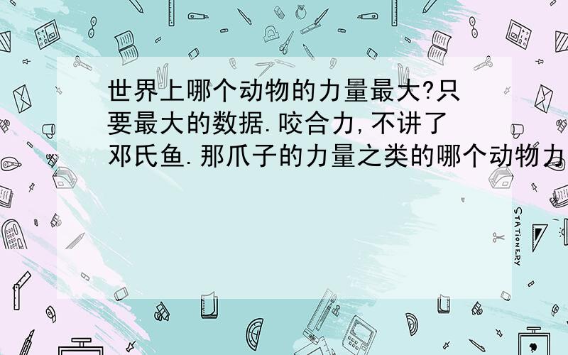 世界上哪个动物的力量最大?只要最大的数据.咬合力,不讲了邓氏鱼.那爪子的力量之类的哪个动物力量最大?高达多少?谢谢.除了蚂蚁吧，我只看数据不看倍数的···谢谢合作···还有就是运动