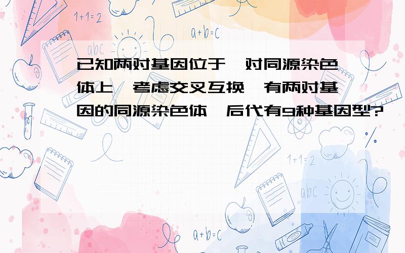 已知两对基因位于一对同源染色体上,考虑交叉互换,有两对基因的同源染色体,后代有9种基因型?