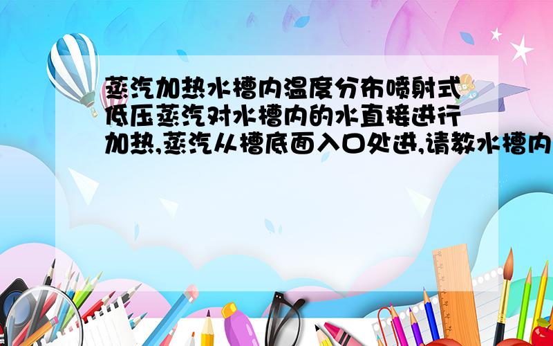 蒸汽加热水槽内温度分布喷射式低压蒸汽对水槽内的水直接进行加热,蒸汽从槽底面入口处进,请教水槽内温度分布是怎样的?上部中部底部?测过一次是上部的水温要比下部的高,但按理论分析