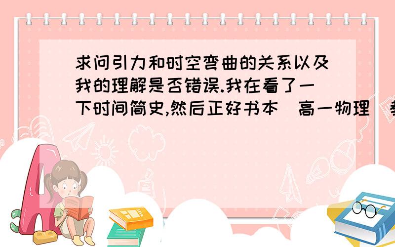 求问引力和时空弯曲的关系以及我的理解是否错误.我在看了一下时间简史,然后正好书本（高一物理）教到空间弯曲,我就产生了矛盾：以我对时间简史内容的理解——时空弯曲产生引力.时间