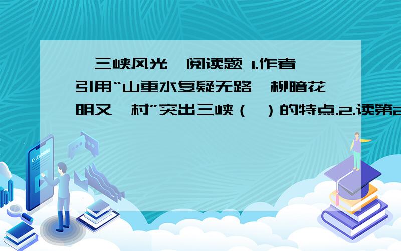 《三峡风光》阅读题 1.作者引用“山重水复疑无路,柳暗花明又一村”突出三峡（ ）的特点.2.读第2段,概括出三峡的特点（不少于10个字）.短文内容：我就要看到美丽的三峡了.黎明,乳白色的