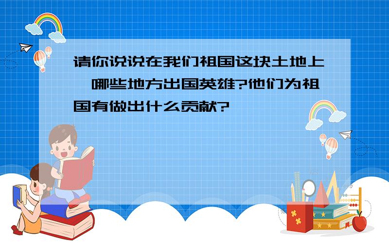 请你说说在我们祖国这块土地上,哪些地方出国英雄?他们为祖国有做出什么贡献?