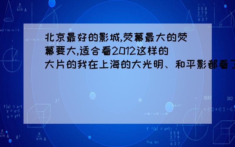 北京最好的影城,荧幕最大的荧幕要大,适合看2012这样的大片的我在上海的大光明、和平影都看了2012效果非常棒希望在北京也找一家这样的影城,最好能有具体地址那几号厅是最好的呢?我看了