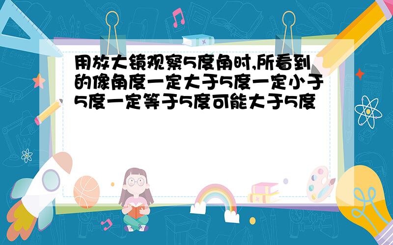 用放大镜观察5度角时,所看到的像角度一定大于5度一定小于5度一定等于5度可能大于5度