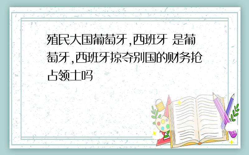 殖民大国葡萄牙,西班牙 是葡萄牙,西班牙掠夺别国的财务抢占领土吗