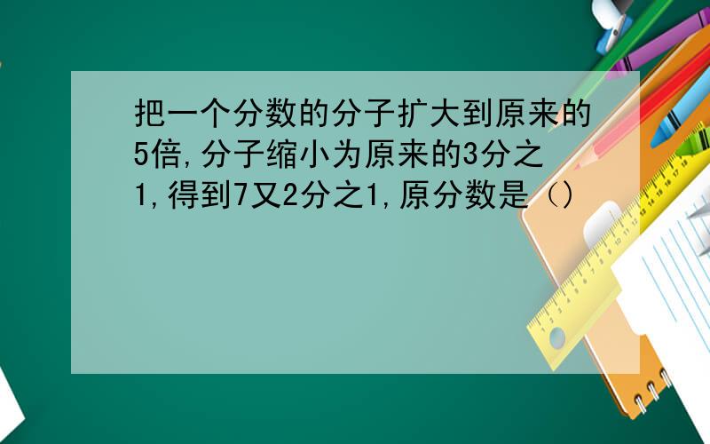 把一个分数的分子扩大到原来的5倍,分子缩小为原来的3分之1,得到7又2分之1,原分数是（)