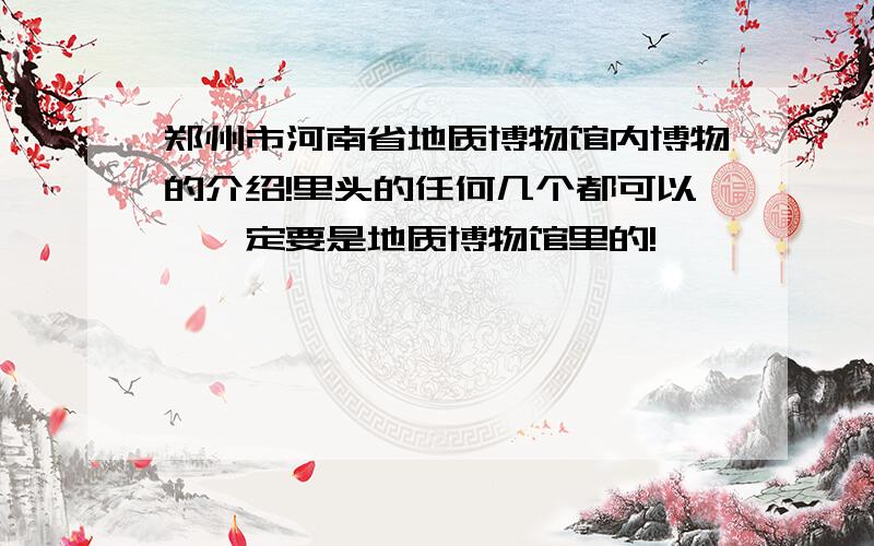 郑州市河南省地质博物馆内博物的介绍!里头的任何几个都可以,一定要是地质博物馆里的!