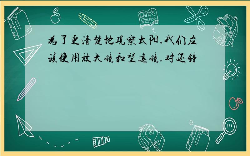 为了更清楚地观察太阳,我们应该使用放大镜和望远镜.对还错