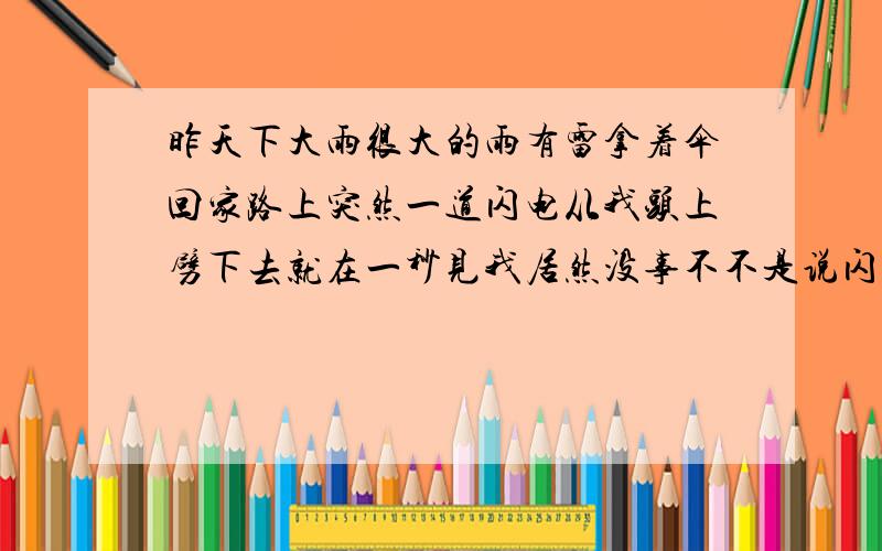 昨天下大雨很大的雨有雷拿着伞回家路上突然一道闪电从我头上劈下去就在一秒见我居然没事不不是说闪电的伏特是很大的吗?明明正好是从我头顶当时只是吓一跳以为我自己死了结果还是没