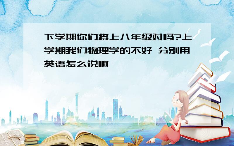 下学期你们将上八年级对吗?上学期我们物理学的不好 分别用英语怎么说啊