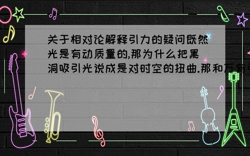 关于相对论解释引力的疑问既然光是有动质量的,那为什么把黑洞吸引光说成是对时空的扭曲.那和万有引力有什么区别?而且如果理解成时空被扭曲,那静止之后物体不是应该失重么?有没有什