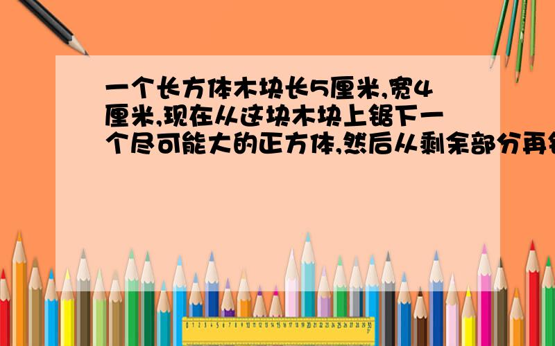 一个长方体木块长5厘米,宽4厘米,现在从这块木块上锯下一个尽可能大的正方体,然后从剩余部分再锯下一个尽可能大的正方体,求剩余部分的体积.