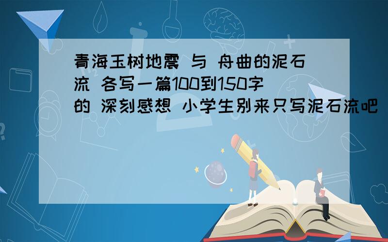 青海玉树地震 与 舟曲的泥石流 各写一篇100到150字的 深刻感想 小学生别来只写泥石流吧