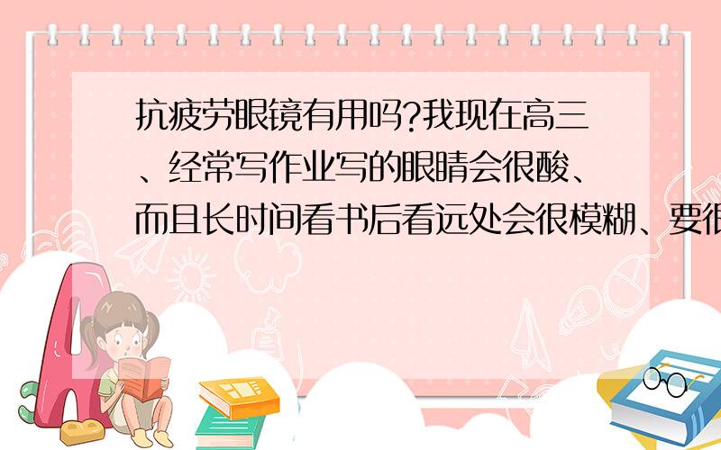 抗疲劳眼镜有用吗?我现在高三、经常写作业写的眼睛会很酸、而且长时间看书后看远处会很模糊、要很久才能恢复过来、、那种抗疲劳的眼镜对我有用吗?可以平常带吗?