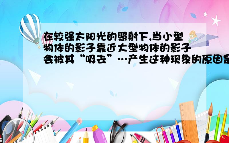 在较强太阳光的照射下,当小型物体的影子靠近大型物体的影子会被其“吸去”…产生这种现象的原因是什么?