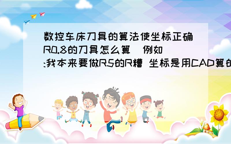 数控车床刀具的算法使坐标正确R0.8的刀具怎么算  例如:我本来要做R5的R糟 坐标是用CAD算的 坐标多是正确  当我做起来的是R5.5的糟 我听说R0.8的刀具要算才能使坐标正确 那么R0.8的刀具怎么算