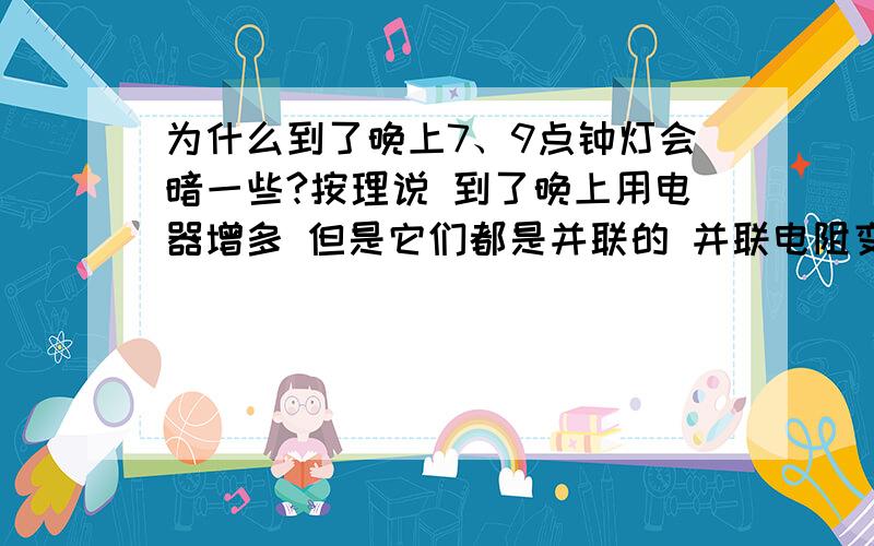 为什么到了晚上7、9点钟灯会暗一些?按理说 到了晚上用电器增多 但是它们都是并联的 并联电阻变小 那样应该会更亮才对呀