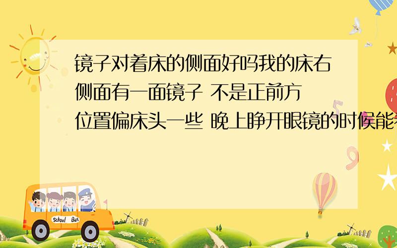 镜子对着床的侧面好吗我的床右侧面有一面镜子 不是正前方 位置偏床头一些 晚上睁开眼镜的时候能看见自己 有人跟说不好 也有人说 不是正对着的话就没事 我也不知道好与坏