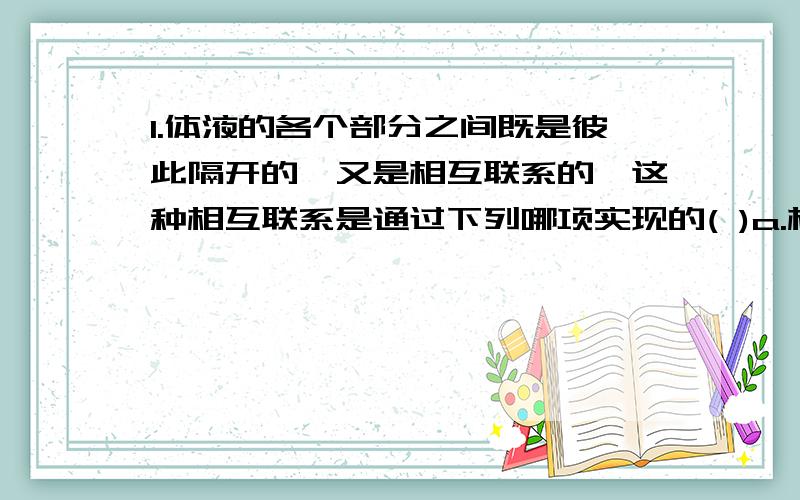 1.体液的各个部分之间既是彼此隔开的,又是相互联系的,这种相互联系是通过下列哪项实现的( )a.相互间的物质交换b.组织液的渗透和扩散c.神经系统和体液的调节2.稳态是指细胞的各项生命活