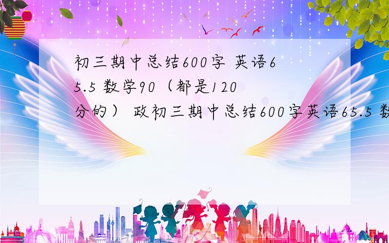 初三期中总结600字 英语65.5 数学90（都是120分的） 政初三期中总结600字英语65.5 数学90（都是120分的） 历史64（都是一百分的） 地生29（七十分的）